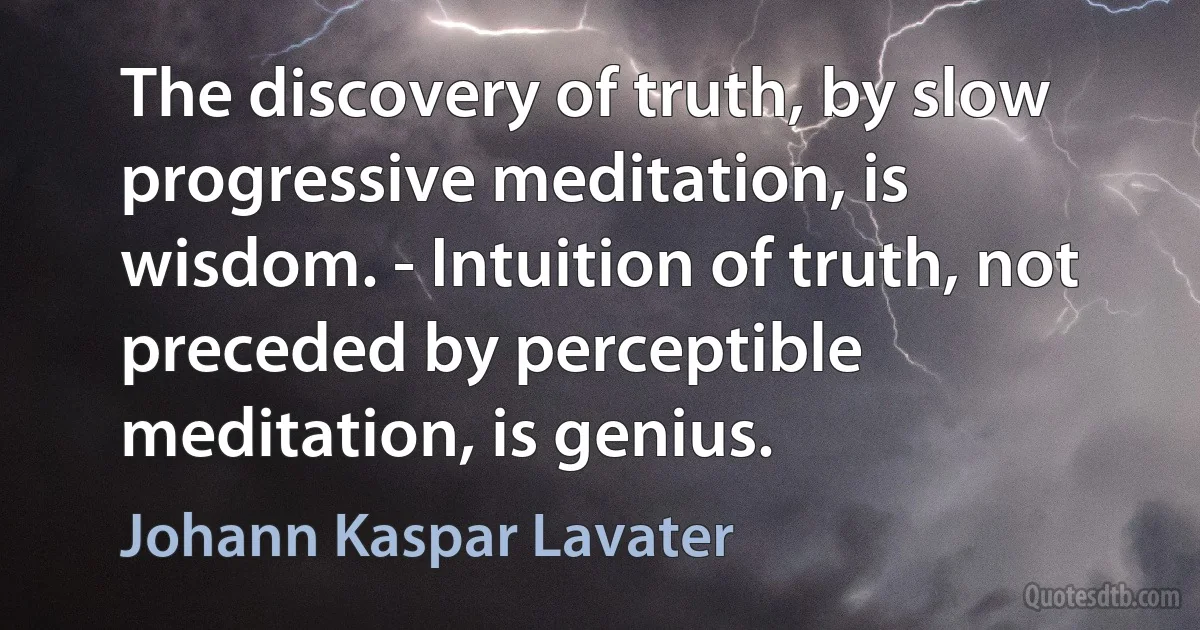 The discovery of truth, by slow progressive meditation, is wisdom. - Intuition of truth, not preceded by perceptible meditation, is genius. (Johann Kaspar Lavater)