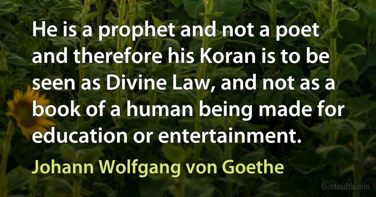 He is a prophet and not a poet and therefore his Koran is to be seen as Divine Law, and not as a book of a human being made for education or entertainment. (Johann Wolfgang von Goethe)