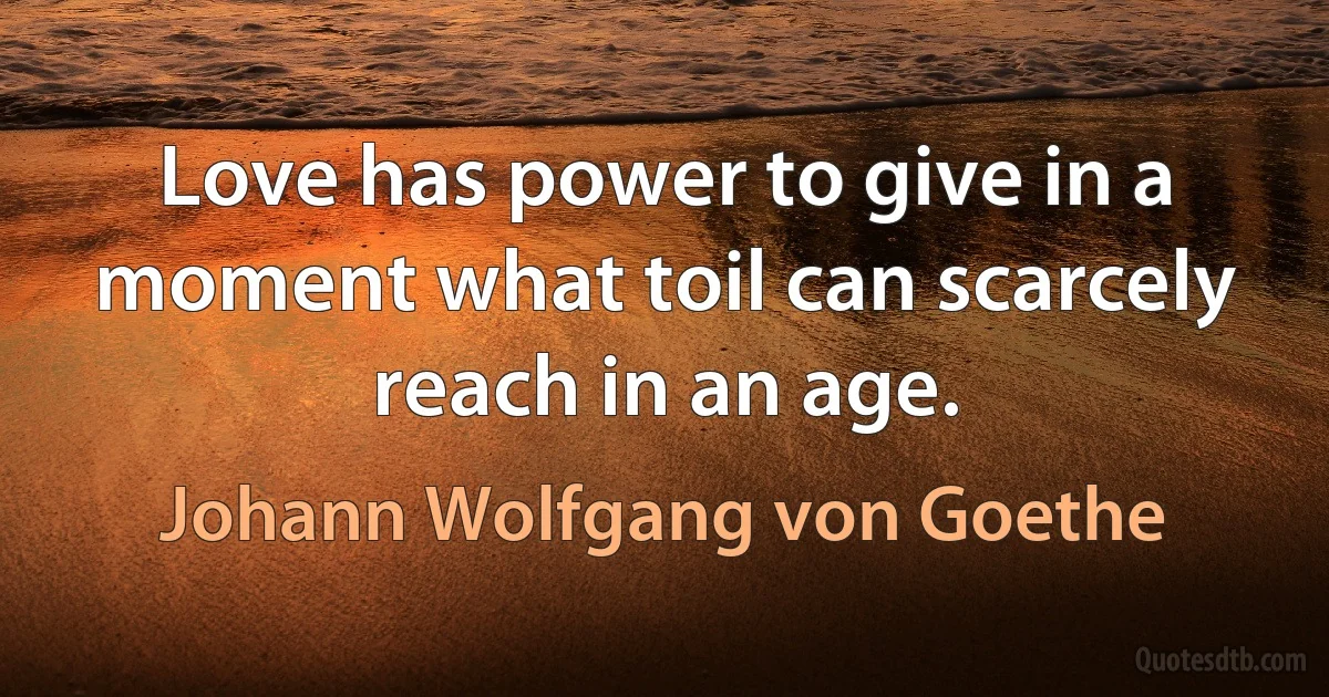 Love has power to give in a moment what toil can scarcely reach in an age. (Johann Wolfgang von Goethe)