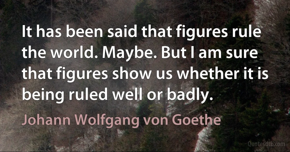 It has been said that figures rule the world. Maybe. But I am sure that figures show us whether it is being ruled well or badly. (Johann Wolfgang von Goethe)