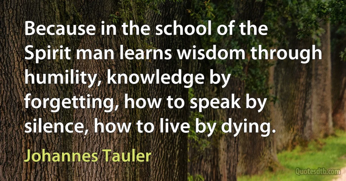 Because in the school of the Spirit man learns wisdom through humility, knowledge by forgetting, how to speak by silence, how to live by dying. (Johannes Tauler)