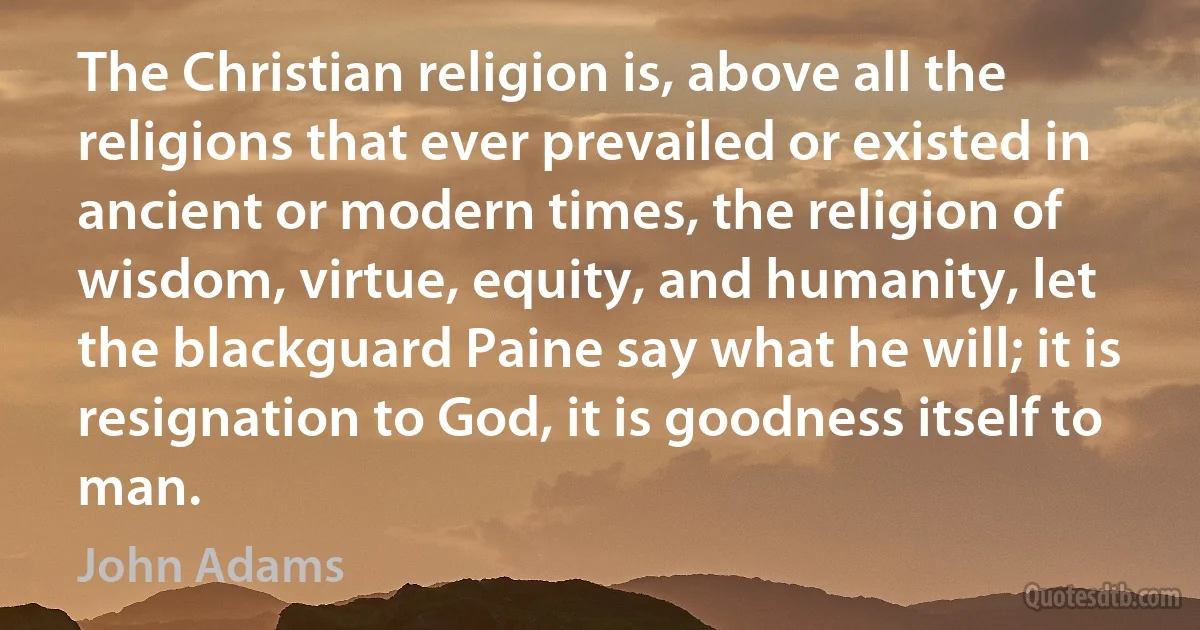 The Christian religion is, above all the religions that ever prevailed or existed in ancient or modern times, the religion of wisdom, virtue, equity, and humanity, let the blackguard Paine say what he will; it is resignation to God, it is goodness itself to man. (John Adams)