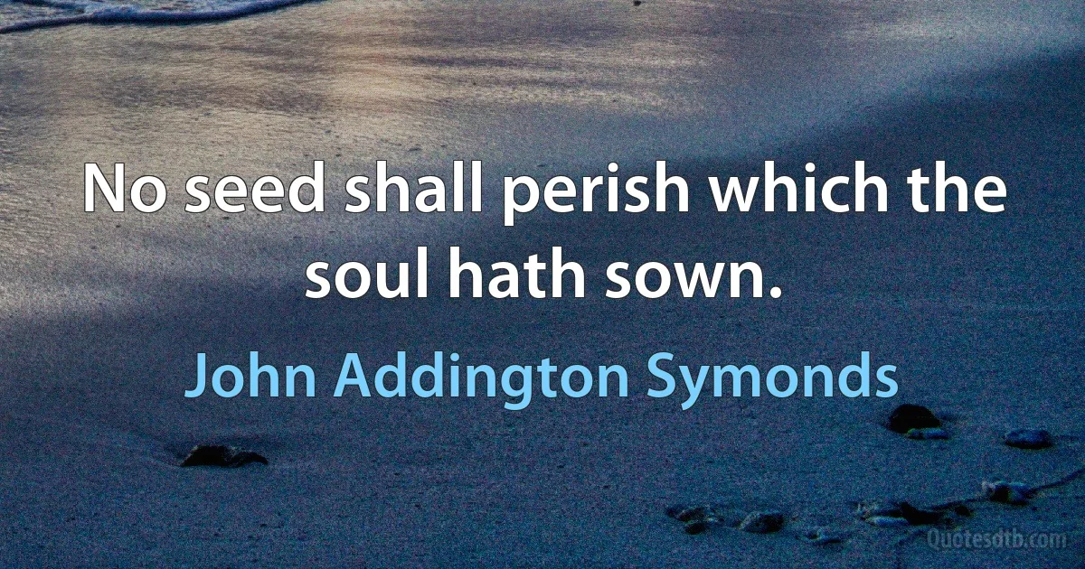 No seed shall perish which the soul hath sown. (John Addington Symonds)