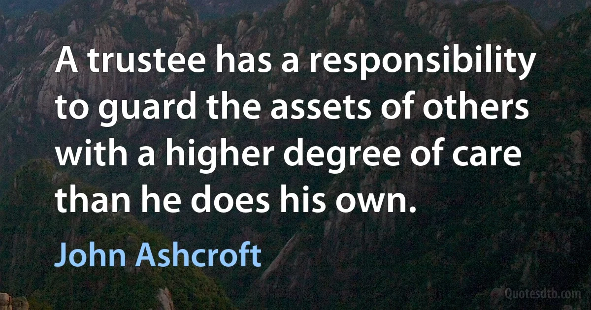 A trustee has a responsibility to guard the assets of others with a higher degree of care than he does his own. (John Ashcroft)