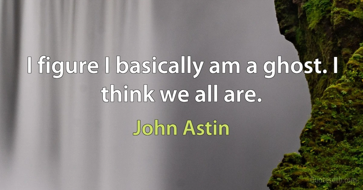 I figure I basically am a ghost. I think we all are. (John Astin)