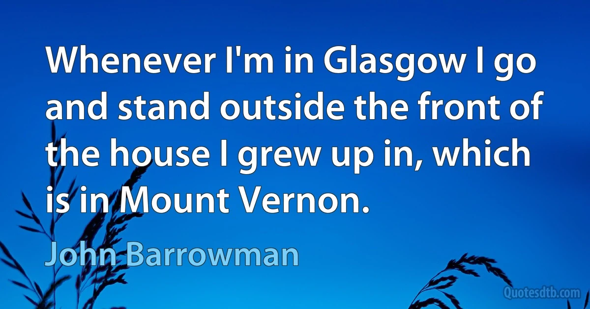 Whenever I'm in Glasgow I go and stand outside the front of the house I grew up in, which is in Mount Vernon. (John Barrowman)