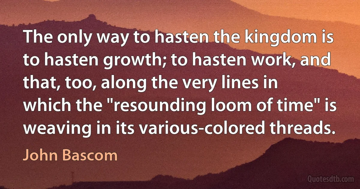 The only way to hasten the kingdom is to hasten growth; to hasten work, and that, too, along the very lines in which the "resounding loom of time" is weaving in its various-colored threads. (John Bascom)