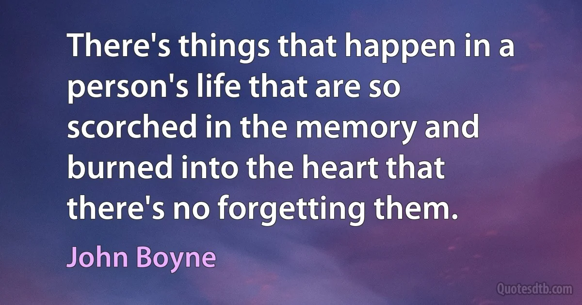 There's things that happen in a person's life that are so scorched in the memory and burned into the heart that there's no forgetting them. (John Boyne)