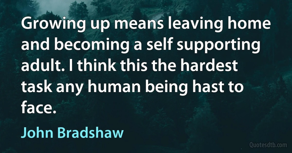 Growing up means leaving home and becoming a self supporting adult. I think this the hardest task any human being hast to face. (John Bradshaw)