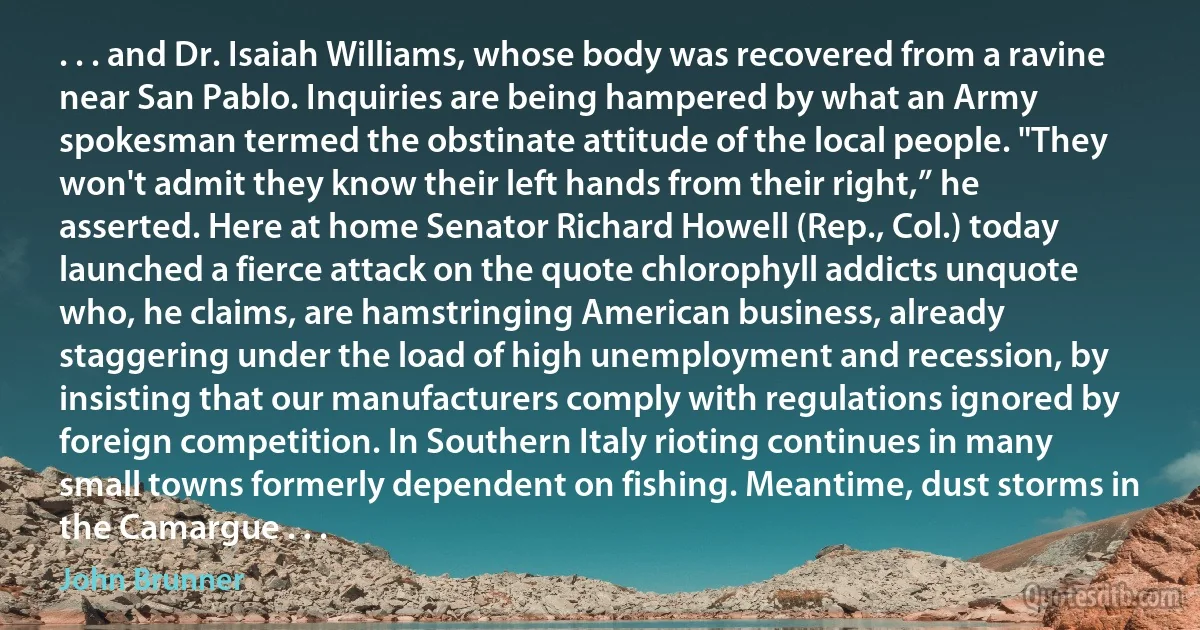 . . . and Dr. Isaiah Williams, whose body was recovered from a ravine near San Pablo. Inquiries are being hampered by what an Army spokesman termed the obstinate attitude of the local people. "They won't admit they know their left hands from their right,” he asserted. Here at home Senator Richard Howell (Rep., Col.) today launched a fierce attack on the quote chlorophyll addicts unquote who, he claims, are hamstringing American business, already staggering under the load of high unemployment and recession, by insisting that our manufacturers comply with regulations ignored by foreign competition. In Southern Italy rioting continues in many small towns formerly dependent on fishing. Meantime, dust storms in the Camargue . . . (John Brunner)