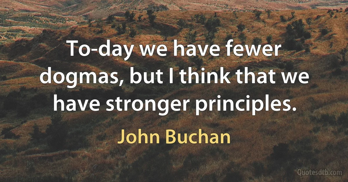 To-day we have fewer dogmas, but I think that we have stronger principles. (John Buchan)