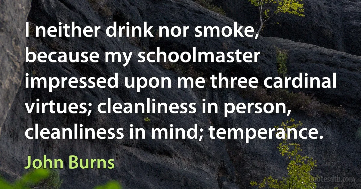 I neither drink nor smoke, because my schoolmaster impressed upon me three cardinal virtues; cleanliness in person, cleanliness in mind; temperance. (John Burns)