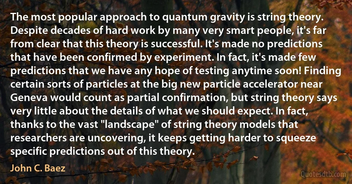 The most popular approach to quantum gravity is string theory. Despite decades of hard work by many very smart people, it's far from clear that this theory is successful. It's made no predictions that have been confirmed by experiment. In fact, it's made few predictions that we have any hope of testing anytime soon! Finding certain sorts of particles at the big new particle accelerator near Geneva would count as partial confirmation, but string theory says very little about the details of what we should expect. In fact, thanks to the vast "landscape" of string theory models that researchers are uncovering, it keeps getting harder to squeeze specific predictions out of this theory. (John C. Baez)