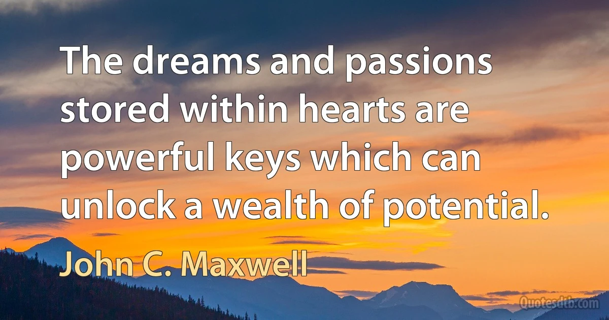 The dreams and passions stored within hearts are powerful keys which can unlock a wealth of potential. (John C. Maxwell)