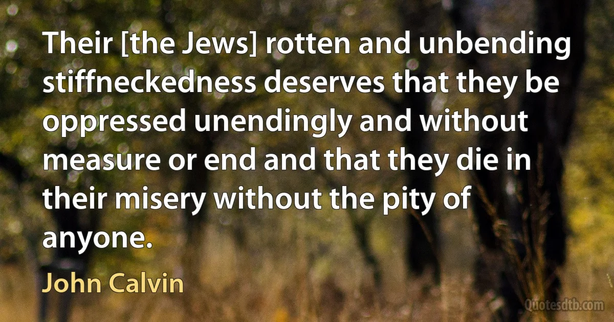 Their [the Jews] rotten and unbending stiffneckedness deserves that they be oppressed unendingly and without measure or end and that they die in their misery without the pity of anyone. (John Calvin)