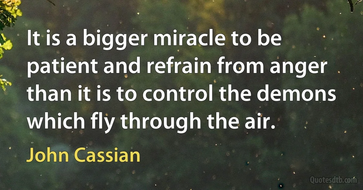 It is a bigger miracle to be patient and refrain from anger than it is to control the demons which fly through the air. (John Cassian)