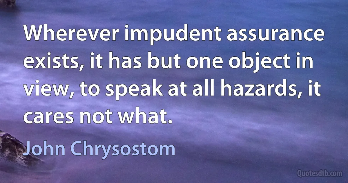 Wherever impudent assurance exists, it has but one object in view, to speak at all hazards, it cares not what. (John Chrysostom)