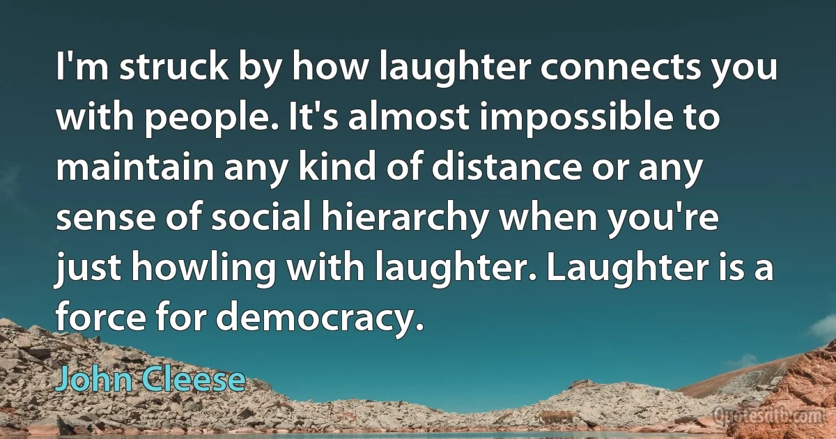 I'm struck by how laughter connects you with people. It's almost impossible to maintain any kind of distance or any sense of social hierarchy when you're just howling with laughter. Laughter is a force for democracy. (John Cleese)