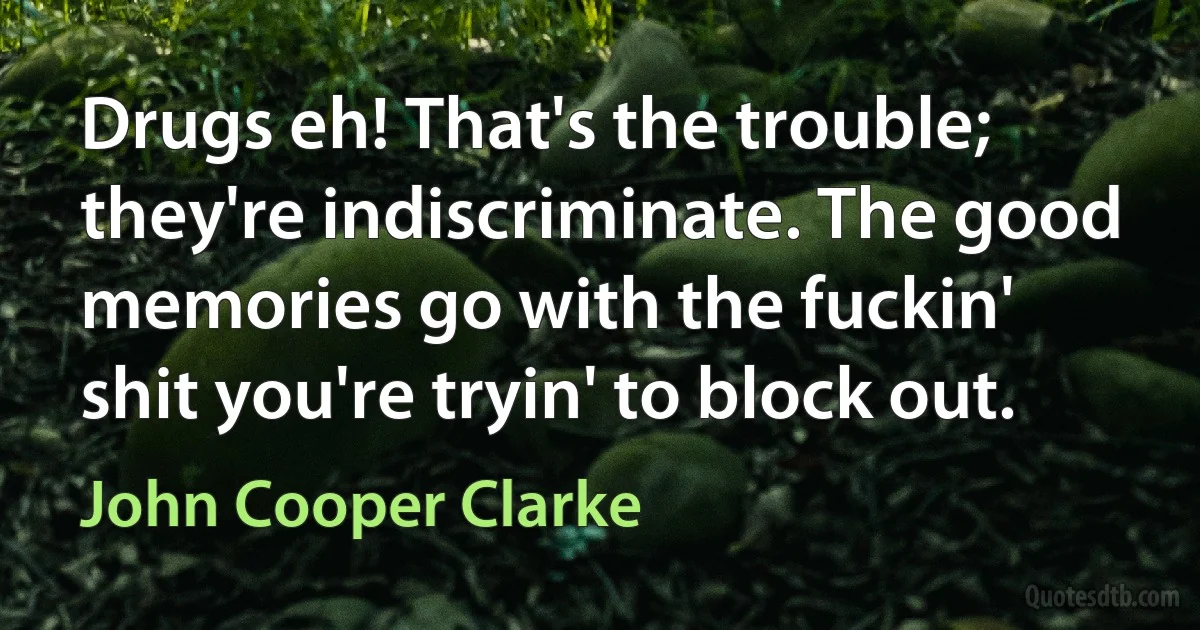 Drugs eh! That's the trouble; they're indiscriminate. The good memories go with the fuckin' shit you're tryin' to block out. (John Cooper Clarke)