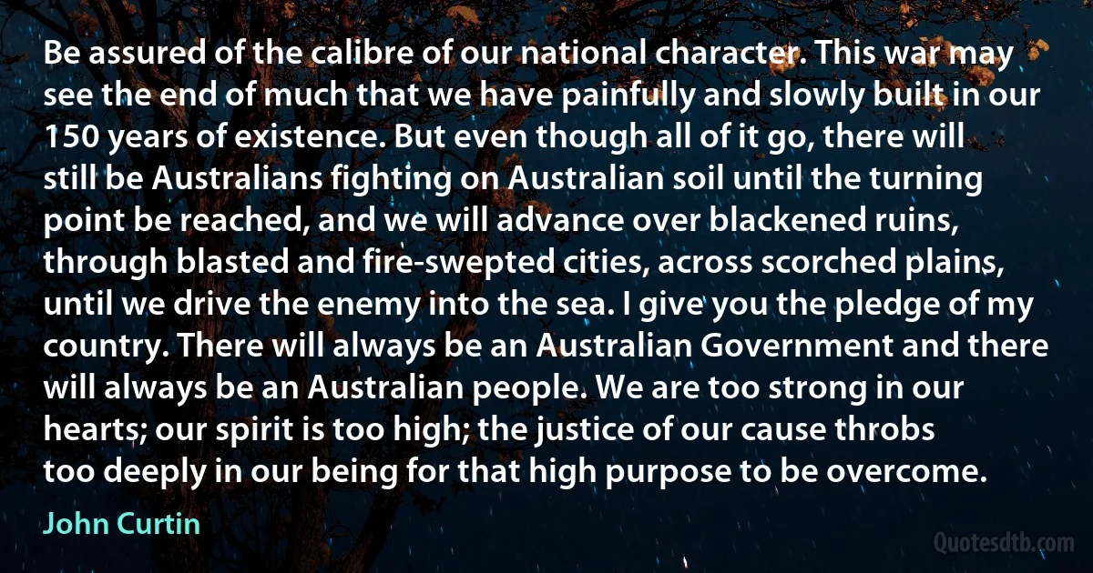 Be assured of the calibre of our national character. This war may see the end of much that we have painfully and slowly built in our 150 years of existence. But even though all of it go, there will still be Australians fighting on Australian soil until the turning point be reached, and we will advance over blackened ruins, through blasted and fire-swepted cities, across scorched plains, until we drive the enemy into the sea. I give you the pledge of my country. There will always be an Australian Government and there will always be an Australian people. We are too strong in our hearts; our spirit is too high; the justice of our cause throbs too deeply in our being for that high purpose to be overcome. (John Curtin)