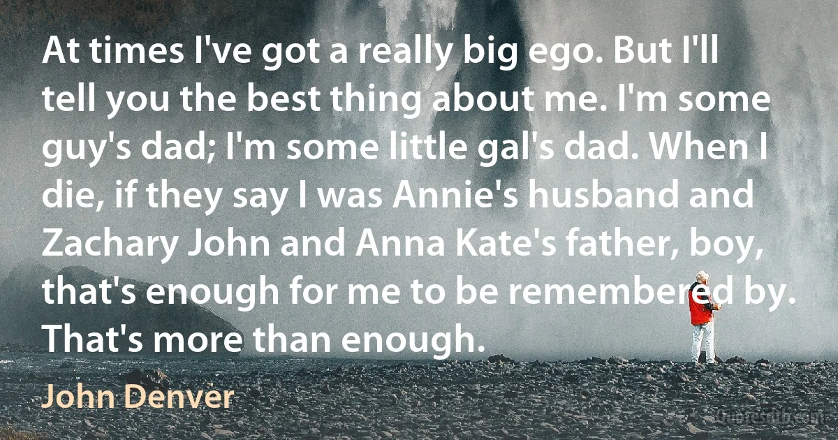 At times I've got a really big ego. But I'll tell you the best thing about me. I'm some guy's dad; I'm some little gal's dad. When I die, if they say I was Annie's husband and Zachary John and Anna Kate's father, boy, that's enough for me to be remembered by. That's more than enough. (John Denver)