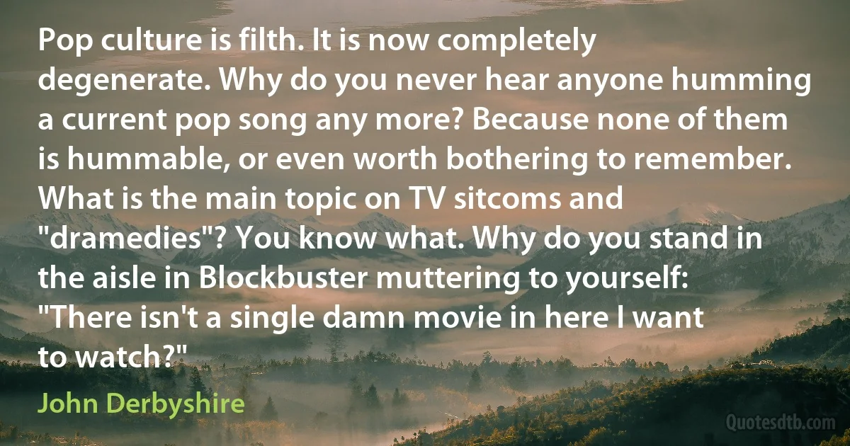 Pop culture is filth. It is now completely degenerate. Why do you never hear anyone humming a current pop song any more? Because none of them is hummable, or even worth bothering to remember. What is the main topic on TV sitcoms and "dramedies"? You know what. Why do you stand in the aisle in Blockbuster muttering to yourself: "There isn't a single damn movie in here I want to watch?" (John Derbyshire)