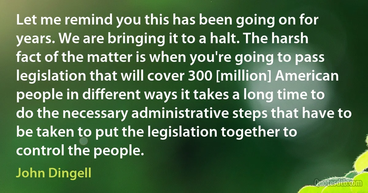 Let me remind you this has been going on for years. We are bringing it to a halt. The harsh fact of the matter is when you're going to pass legislation that will cover 300 [million] American people in different ways it takes a long time to do the necessary administrative steps that have to be taken to put the legislation together to control the people. (John Dingell)