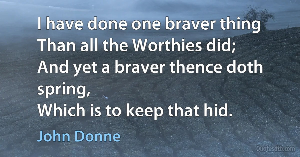 I have done one braver thing
Than all the Worthies did;
And yet a braver thence doth spring,
Which is to keep that hid. (John Donne)