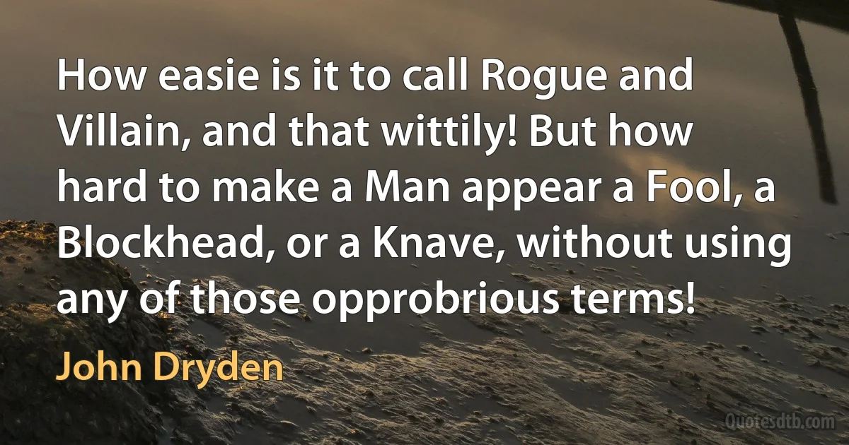 How easie is it to call Rogue and Villain, and that wittily! But how hard to make a Man appear a Fool, a Blockhead, or a Knave, without using any of those opprobrious terms! (John Dryden)