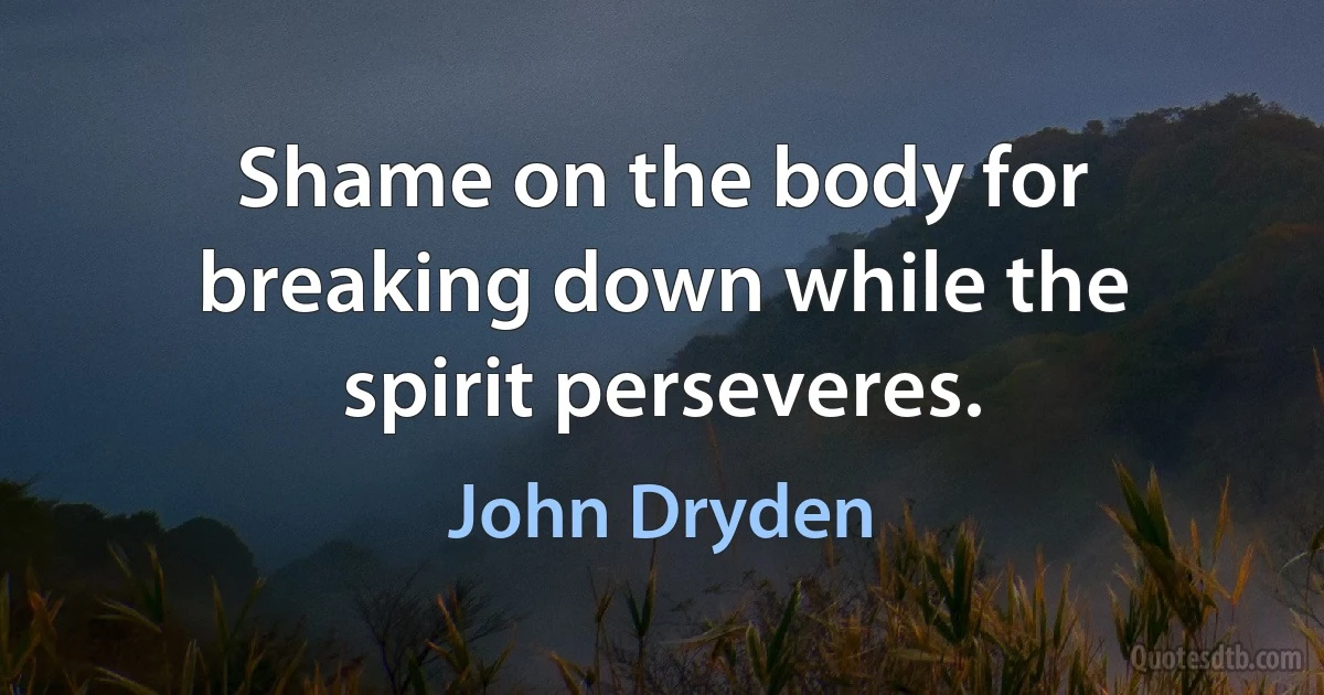 Shame on the body for breaking down while the spirit perseveres. (John Dryden)