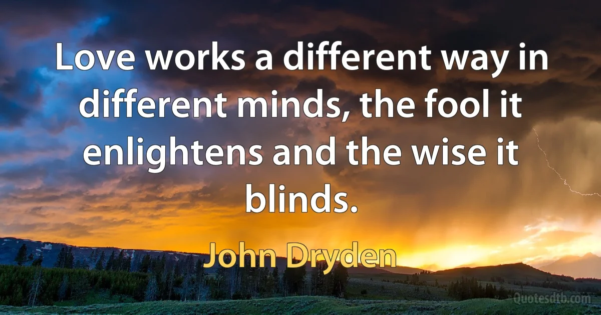 Love works a different way in different minds, the fool it enlightens and the wise it blinds. (John Dryden)