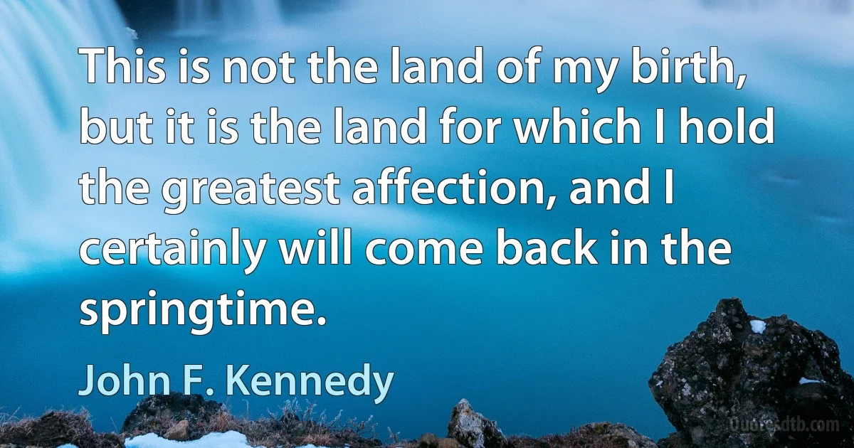 This is not the land of my birth, but it is the land for which I hold the greatest affection, and I certainly will come back in the springtime. (John F. Kennedy)