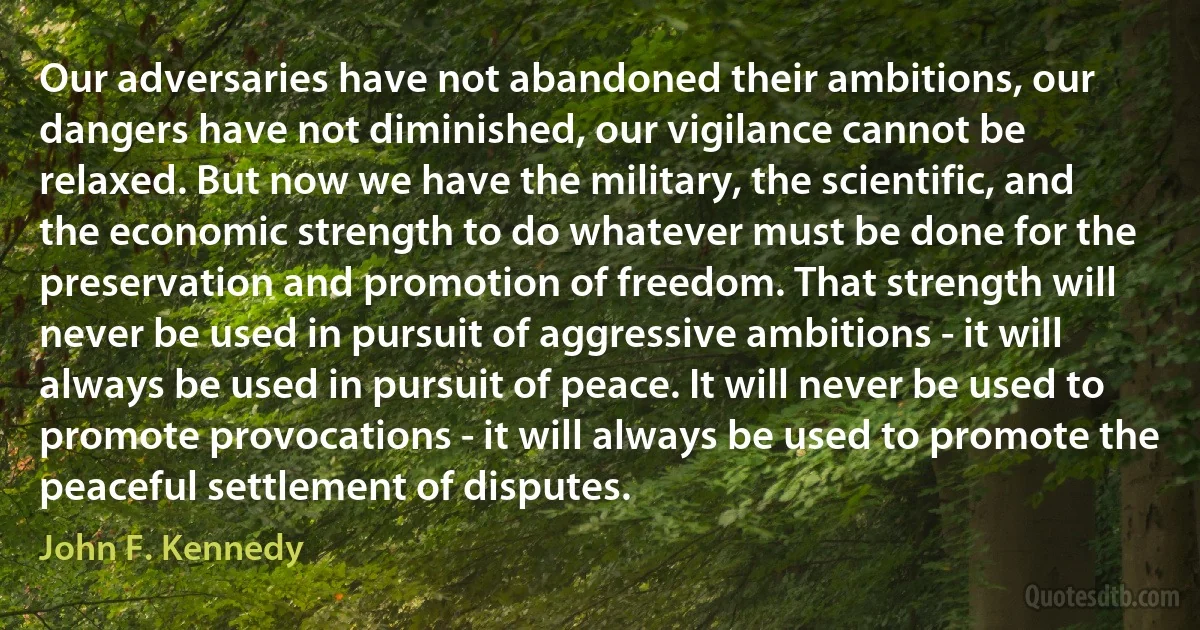 Our adversaries have not abandoned their ambitions, our dangers have not diminished, our vigilance cannot be relaxed. But now we have the military, the scientific, and the economic strength to do whatever must be done for the preservation and promotion of freedom. That strength will never be used in pursuit of aggressive ambitions - it will always be used in pursuit of peace. It will never be used to promote provocations - it will always be used to promote the peaceful settlement of disputes. (John F. Kennedy)