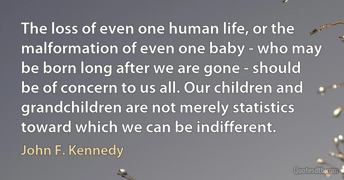 The loss of even one human life, or the malformation of even one baby - who may be born long after we are gone - should be of concern to us all. Our children and grandchildren are not merely statistics toward which we can be indifferent. (John F. Kennedy)