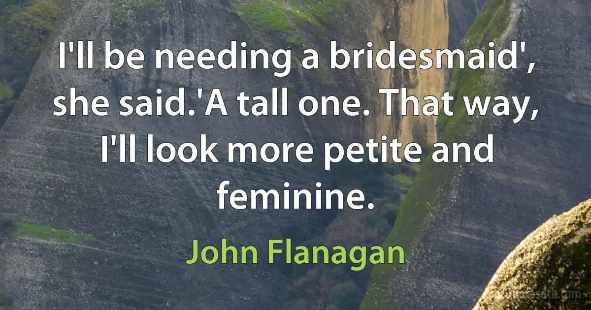 I'll be needing a bridesmaid', she said.'A tall one. That way, I'll look more petite and feminine. (John Flanagan)