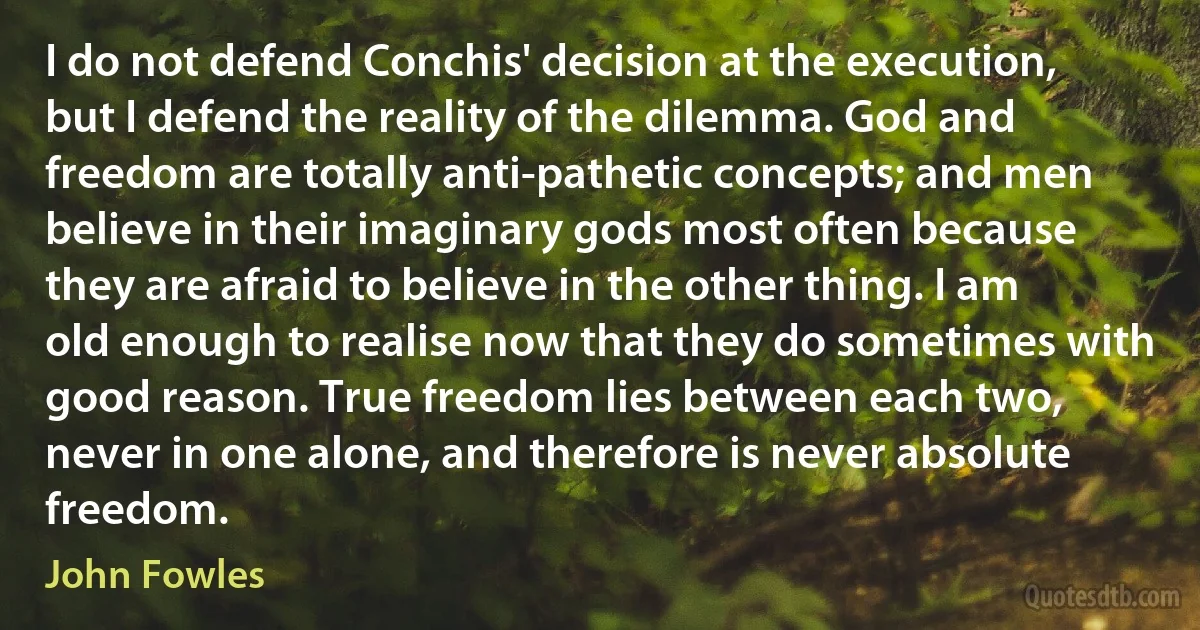 I do not defend Conchis' decision at the execution, but I defend the reality of the dilemma. God and freedom are totally anti-pathetic concepts; and men believe in their imaginary gods most often because they are afraid to believe in the other thing. I am old enough to realise now that they do sometimes with good reason. True freedom lies between each two, never in one alone, and therefore is never absolute freedom. (John Fowles)