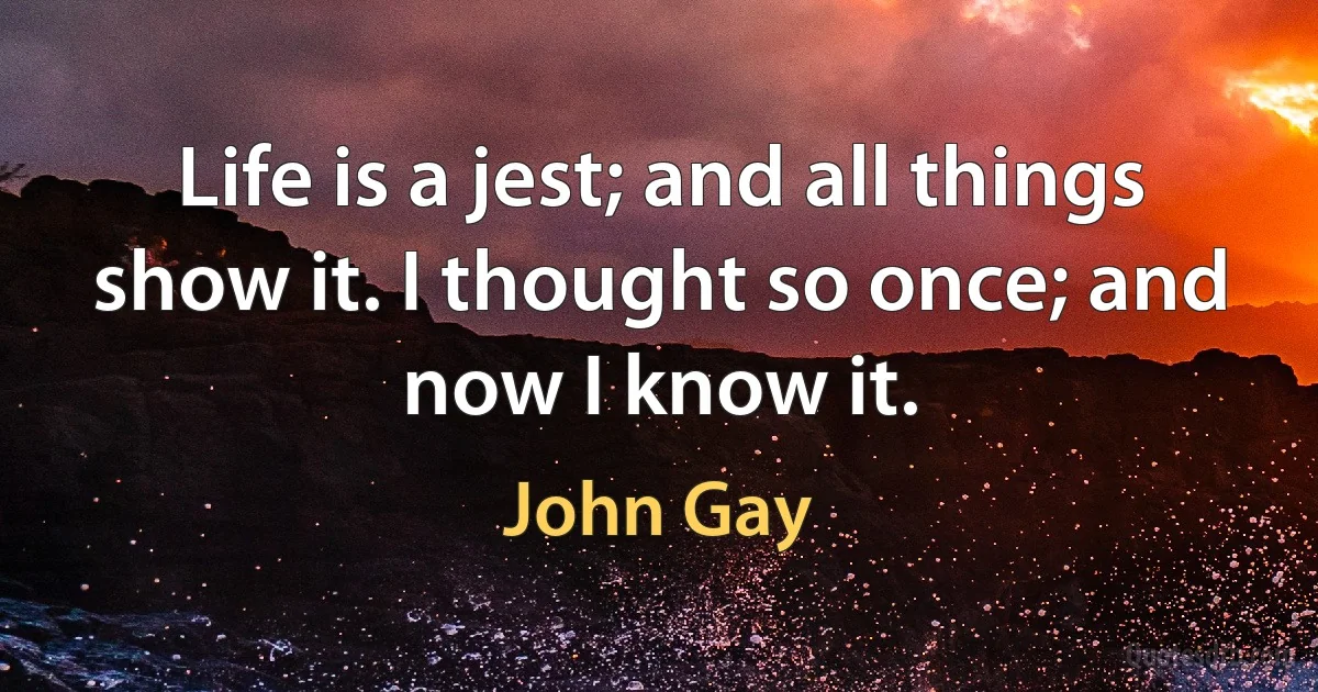 Life is a jest; and all things show it. I thought so once; and now I know it. (John Gay)