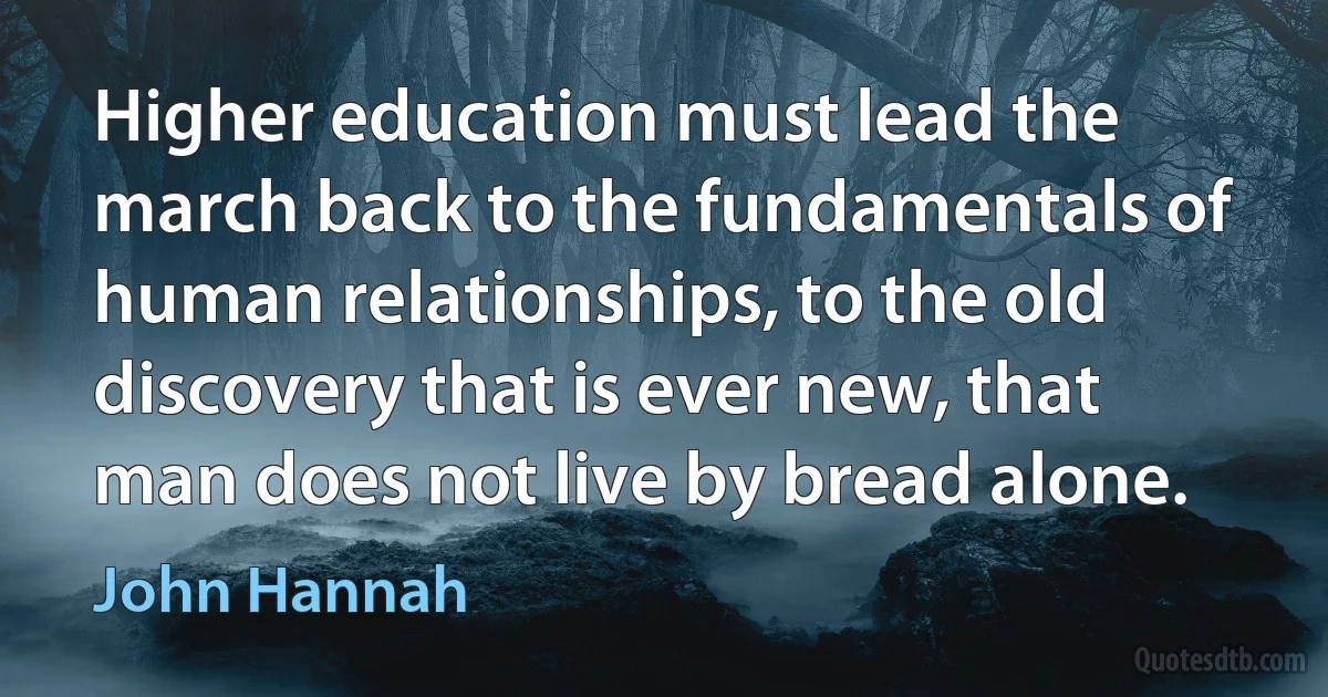 Higher education must lead the march back to the fundamentals of human relationships, to the old discovery that is ever new, that man does not live by bread alone. (John Hannah)