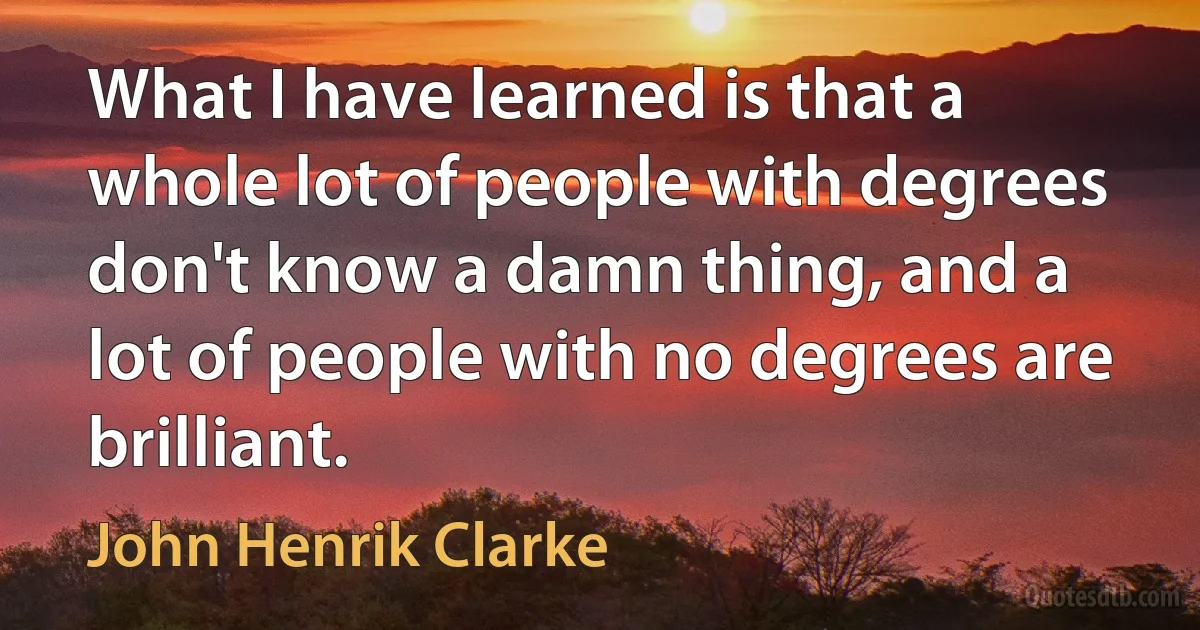 What I have learned is that a whole lot of people with degrees don't know a damn thing, and a lot of people with no degrees are brilliant. (John Henrik Clarke)