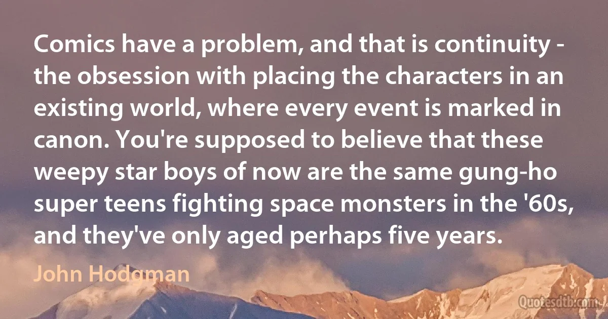 Comics have a problem, and that is continuity - the obsession with placing the characters in an existing world, where every event is marked in canon. You're supposed to believe that these weepy star boys of now are the same gung-ho super teens fighting space monsters in the '60s, and they've only aged perhaps five years. (John Hodgman)