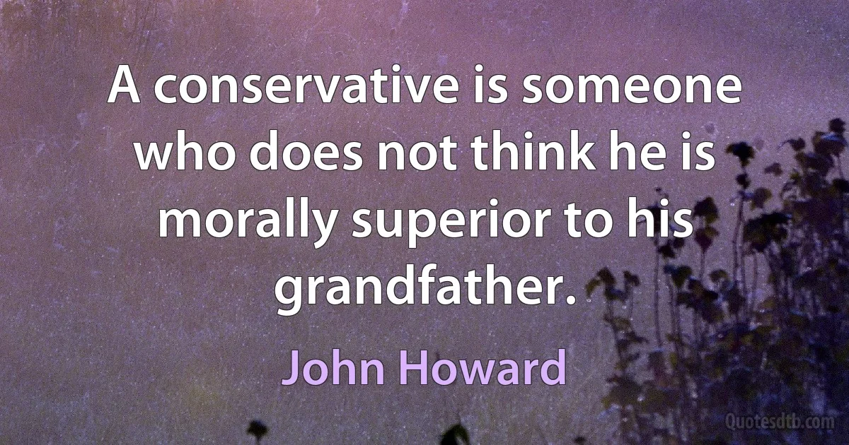 A conservative is someone who does not think he is morally superior to his grandfather. (John Howard)