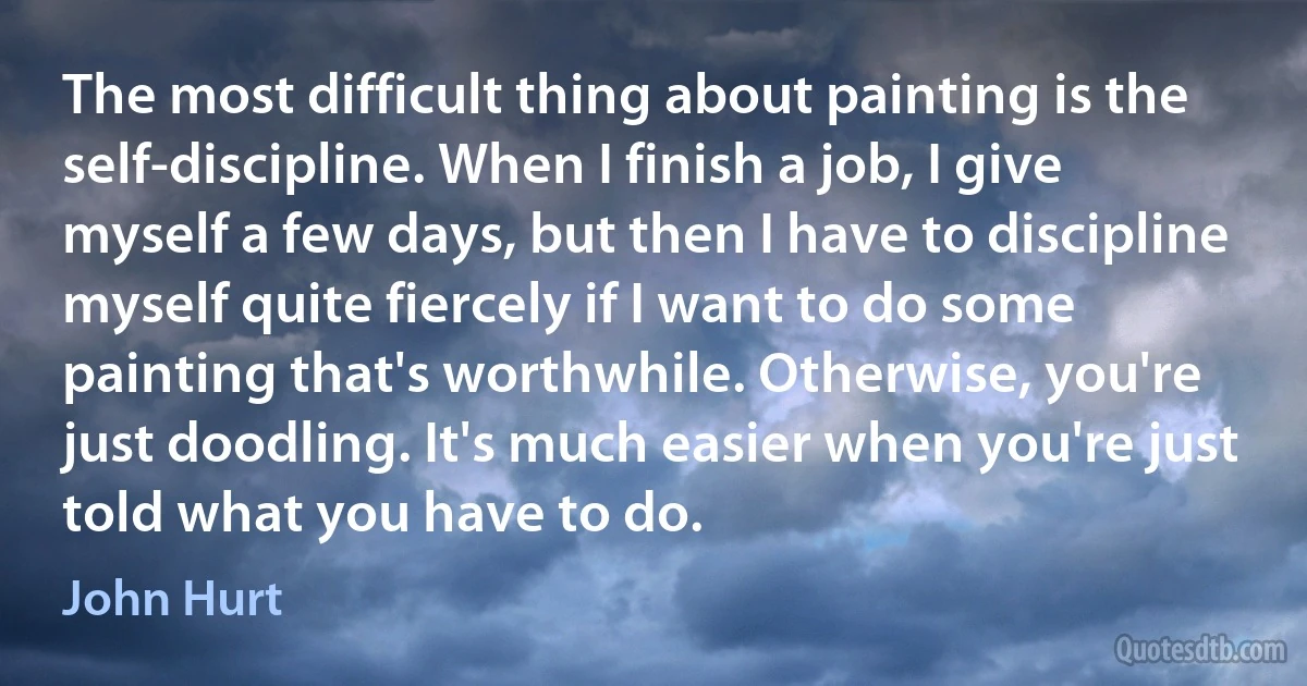 The most difficult thing about painting is the self-discipline. When I finish a job, I give myself a few days, but then I have to discipline myself quite fiercely if I want to do some painting that's worthwhile. Otherwise, you're just doodling. It's much easier when you're just told what you have to do. (John Hurt)