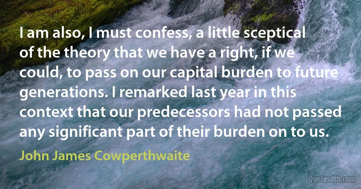 I am also, I must confess, a little sceptical of the theory that we have a right, if we could, to pass on our capital burden to future generations. I remarked last year in this context that our predecessors had not passed any significant part of their burden on to us. (John James Cowperthwaite)