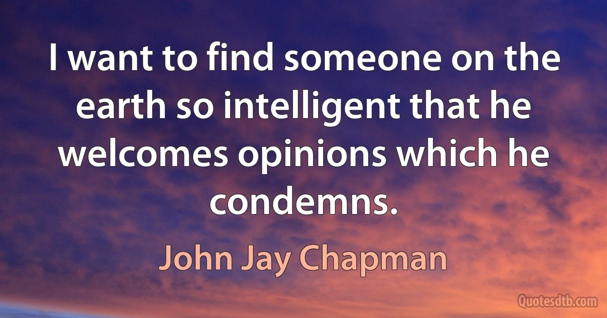 I want to find someone on the earth so intelligent that he welcomes opinions which he condemns. (John Jay Chapman)