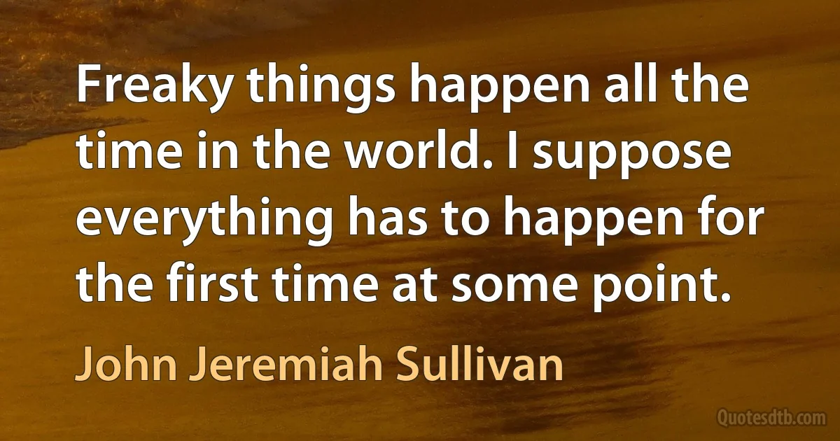 Freaky things happen all the time in the world. I suppose everything has to happen for the first time at some point. (John Jeremiah Sullivan)