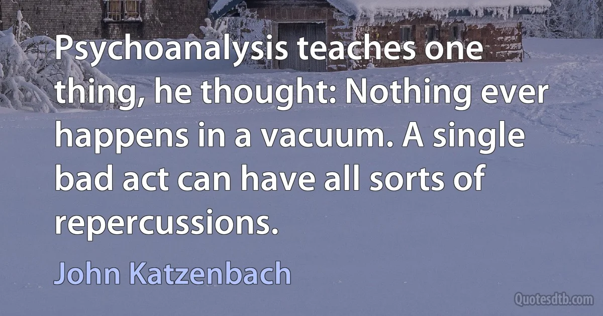 Psychoanalysis teaches one thing, he thought: Nothing ever happens in a vacuum. A single bad act can have all sorts of repercussions. (John Katzenbach)