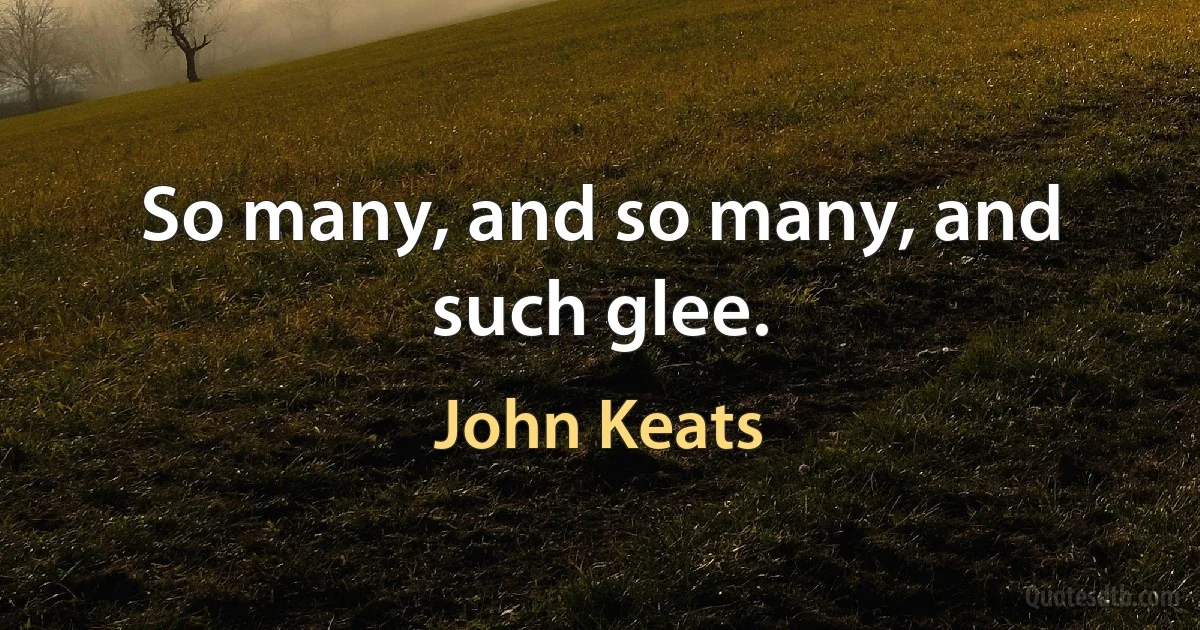 So many, and so many, and such glee. (John Keats)