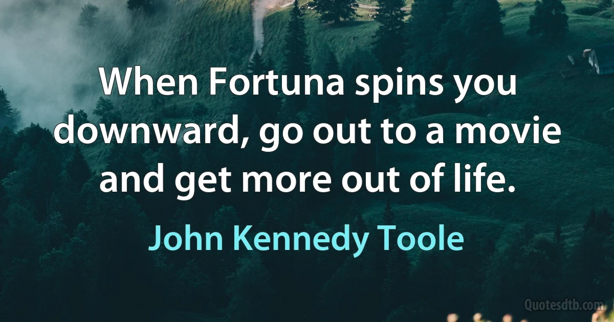 When Fortuna spins you downward, go out to a movie and get more out of life. (John Kennedy Toole)