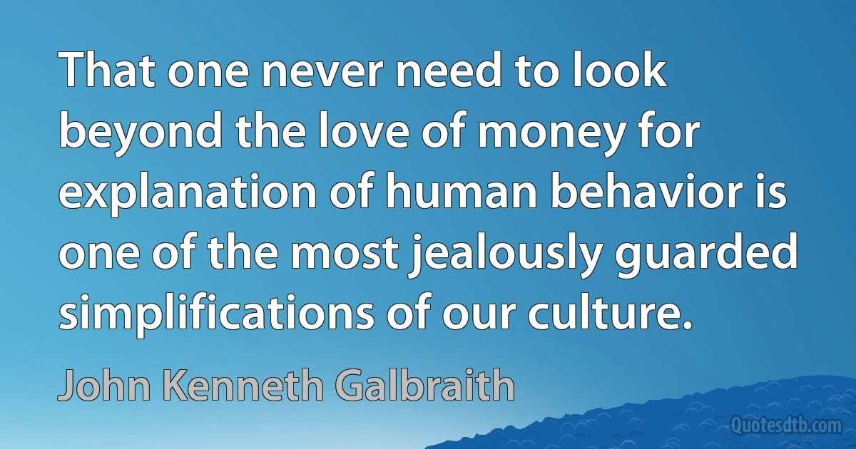 That one never need to look beyond the love of money for explanation of human behavior is one of the most jealously guarded simplifications of our culture. (John Kenneth Galbraith)