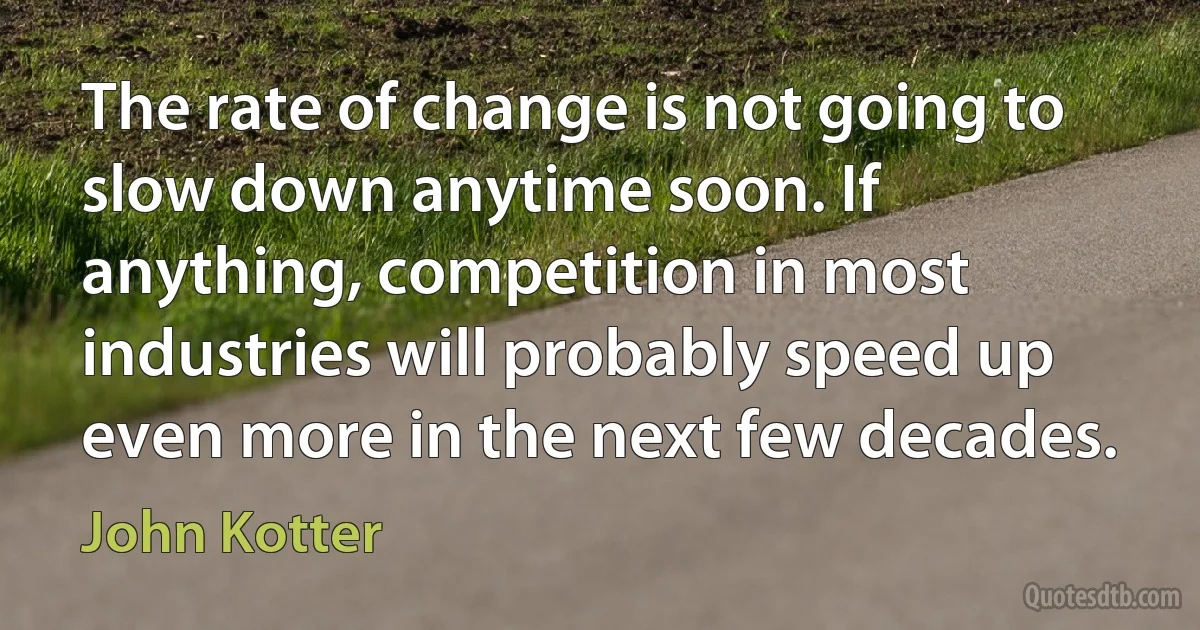 The rate of change is not going to slow down anytime soon. If anything, competition in most industries will probably speed up even more in the next few decades. (John Kotter)